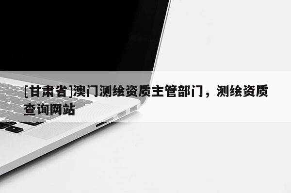 [甘肃省]澳门测绘资质主管部门，测绘资质查询网站