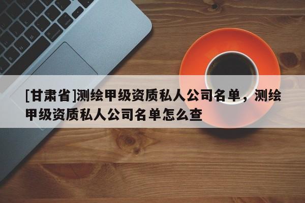 [甘肃省]测绘甲级资质私人公司名单，测绘甲级资质私人公司名单怎么查