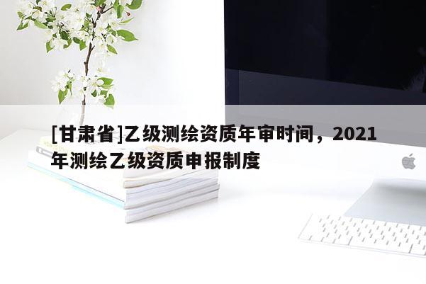 [甘肃省]乙级测绘资质年审时间，2021年测绘乙级资质申报制度