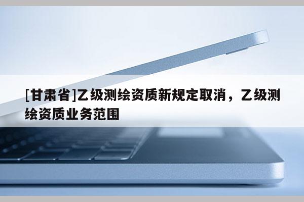 [甘肃省]乙级测绘资质新规定取消，乙级测绘资质业务范围