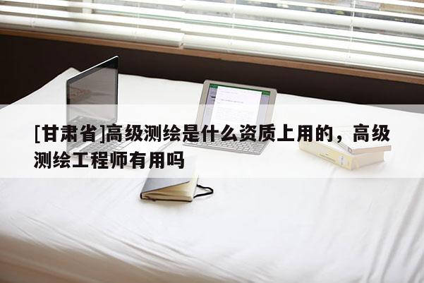 [甘肃省]高级测绘是什么资质上用的，高级测绘工程师有用吗