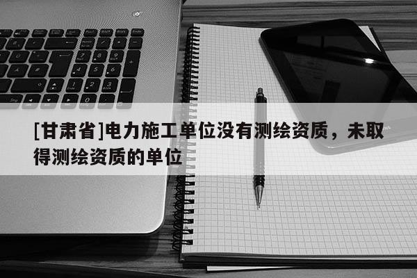 [甘肃省]电力施工单位没有测绘资质，未取得测绘资质的单位