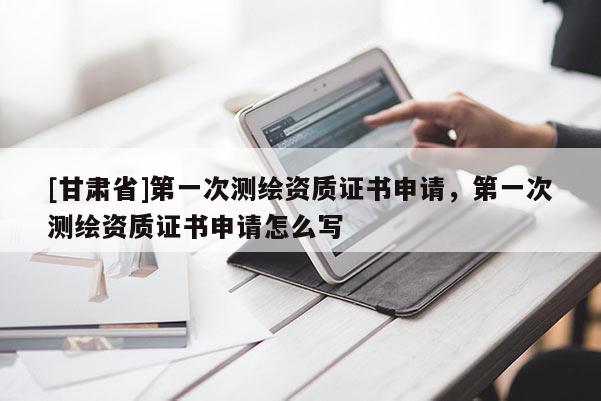 [甘肃省]第一次测绘资质证书申请，第一次测绘资质证书申请怎么写
