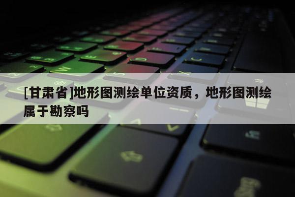 [甘肃省]地形图测绘单位资质，地形图测绘属于勘察吗