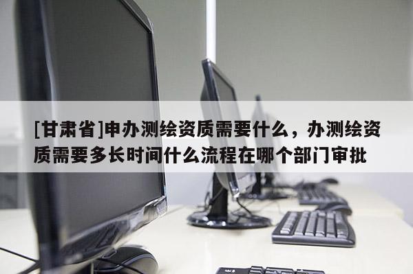 [甘肃省]申办测绘资质需要什么，办测绘资质需要多长时间什么流程在哪个部门审批