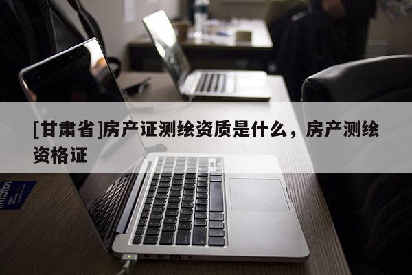 [甘肃省]房产证测绘资质是什么，房产测绘资格证