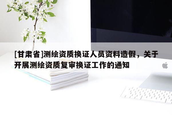 [甘肃省]测绘资质换证人员资料造假，关于开展测绘资质复审换证工作的通知