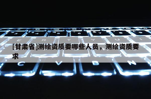 [甘肃省]测绘资质要哪些人员，测绘资质要求