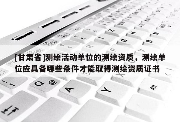[甘肃省]测绘活动单位的测绘资质，测绘单位应具备哪些条件才能取得测绘资质证书