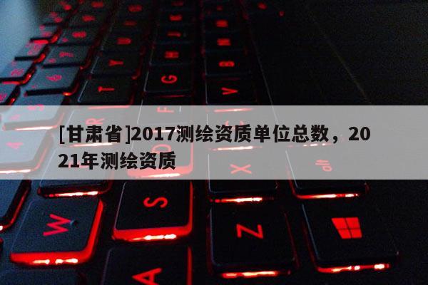 [甘肃省]2017测绘资质单位总数，2021年测绘资质