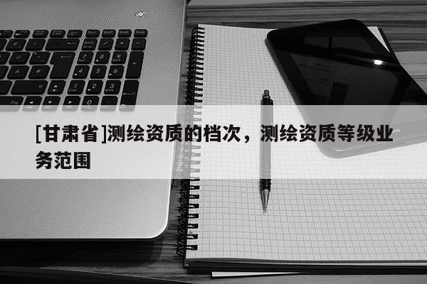 [甘肃省]测绘资质的档次，测绘资质等级业务范围