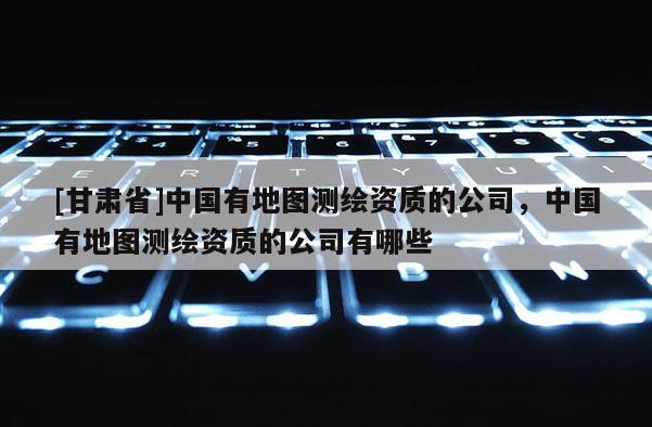[甘肃省]中国有地图测绘资质的公司，中国有地图测绘资质的公司有哪些