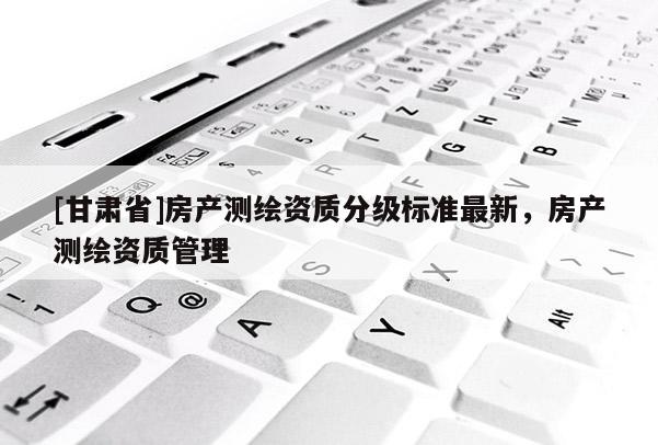 [甘肃省]房产测绘资质分级标准最新，房产测绘资质管理