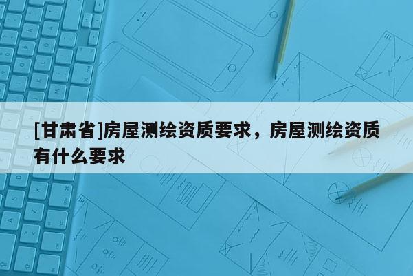 [甘肃省]房屋测绘资质要求，房屋测绘资质有什么要求