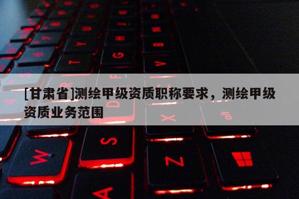 [甘肃省]测绘甲级资质职称要求，测绘甲级资质业务范围
