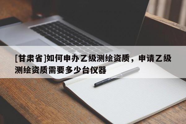 [甘肃省]如何申办乙级测绘资质，申请乙级测绘资质需要多少台仪器