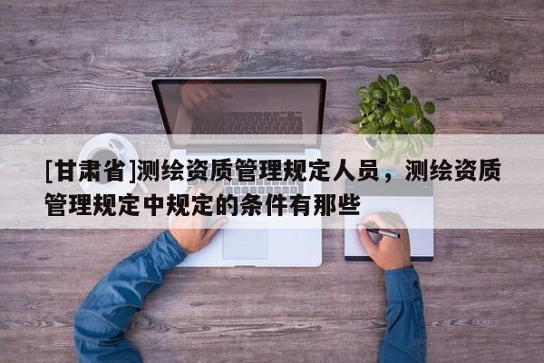 [甘肃省]测绘资质管理规定人员，测绘资质管理规定中规定的条件有那些