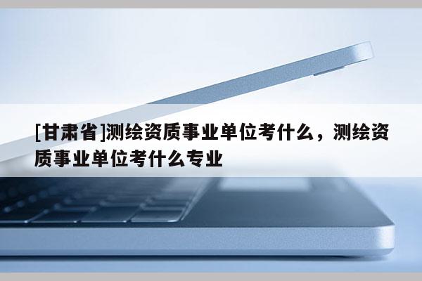 [甘肃省]测绘资质事业单位考什么，测绘资质事业单位考什么专业