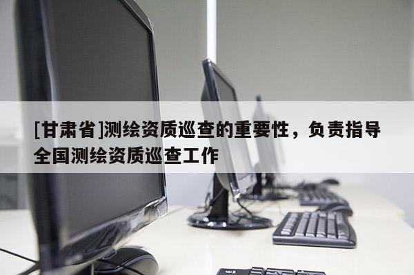 [甘肃省]测绘资质巡查的重要性，负责指导全国测绘资质巡查工作