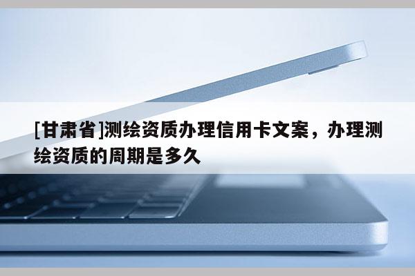 [甘肃省]测绘资质办理信用卡文案，办理测绘资质的周期是多久
