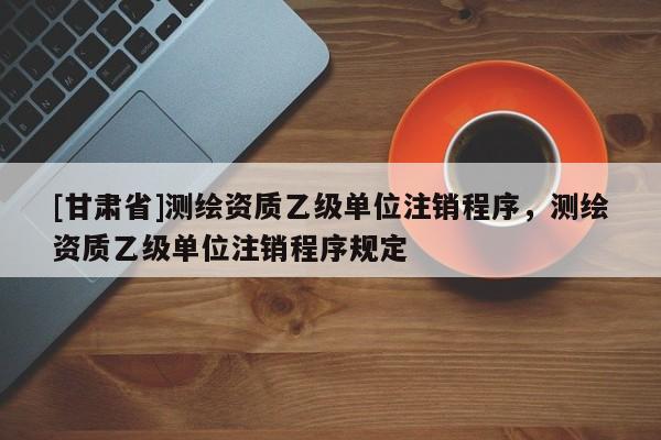 [甘肃省]测绘资质乙级单位注销程序，测绘资质乙级单位注销程序规定