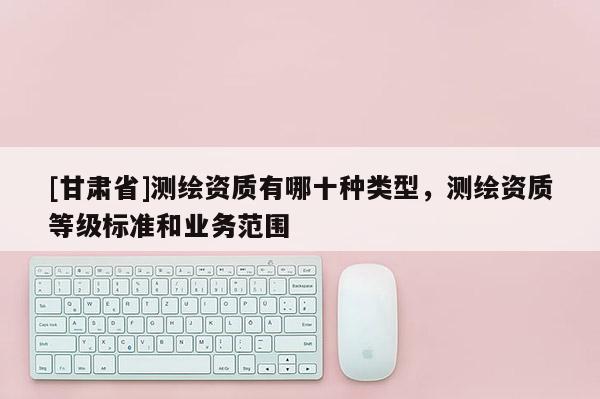 [甘肃省]测绘资质有哪十种类型，测绘资质等级标准和业务范围