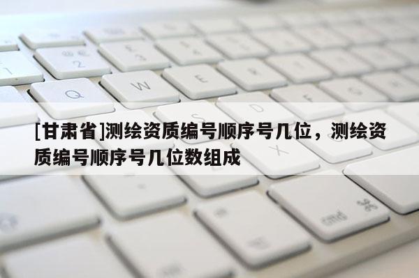 [甘肃省]测绘资质编号顺序号几位，测绘资质编号顺序号几位数组成