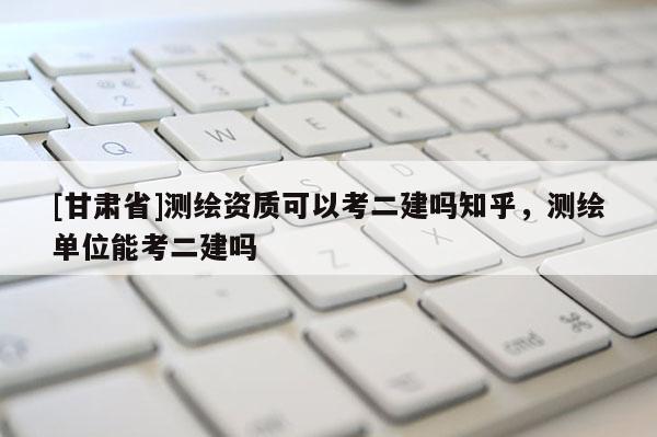 [甘肃省]测绘资质可以考二建吗知乎，测绘单位能考二建吗