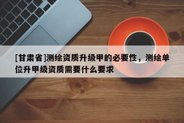 [甘肃省]测绘资质升级甲的必要性，测绘单位升甲级资质需要什么要求