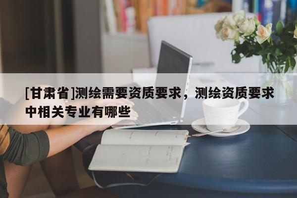 [甘肃省]测绘需要资质要求，测绘资质要求中相关专业有哪些