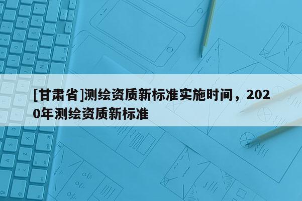 [甘肃省]测绘资质新标准实施时间，2020年测绘资质新标准