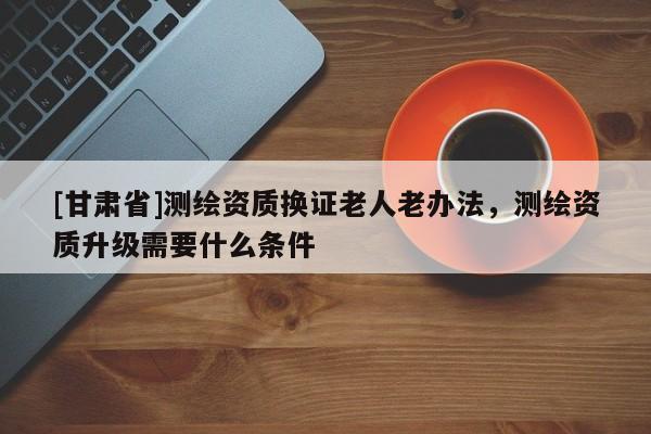 [甘肃省]测绘资质换证老人老办法，测绘资质升级需要什么条件