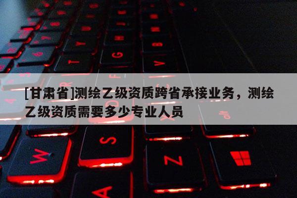 [甘肃省]测绘乙级资质跨省承接业务，测绘乙级资质需要多少专业人员