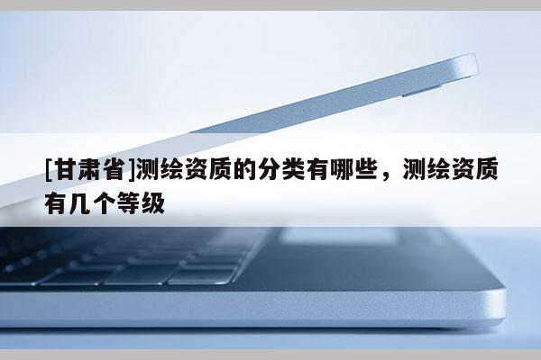 [甘肃省]测绘资质的分类有哪些，测绘资质有几个等级