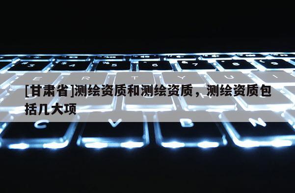 [甘肃省]测绘资质和测绘资质，测绘资质包括几大项