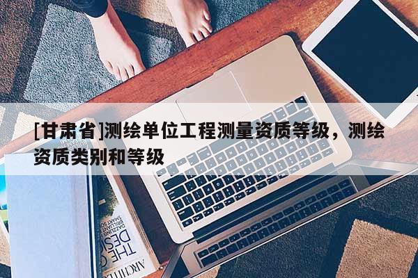 [甘肃省]测绘单位工程测量资质等级，测绘资质类别和等级