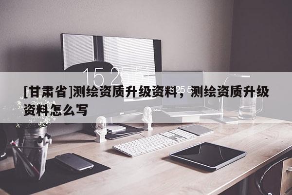 [甘肃省]测绘资质升级资料，测绘资质升级资料怎么写