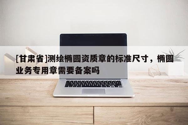 [甘肃省]测绘椭圆资质章的标准尺寸，椭圆业务专用章需要备案吗