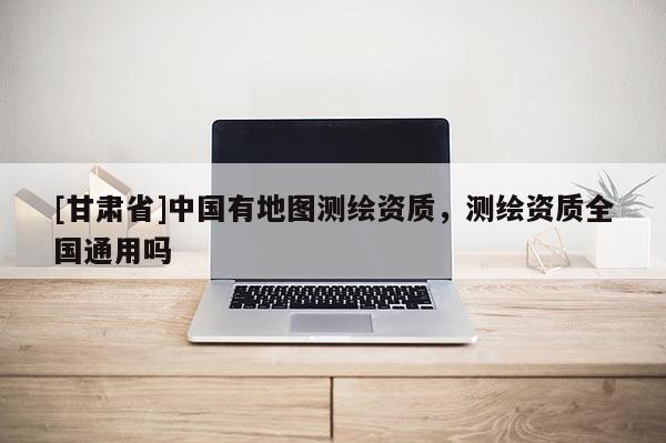 [甘肃省]中国有地图测绘资质，测绘资质全国通用吗