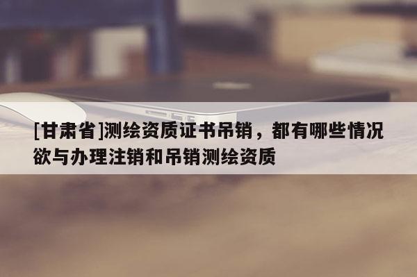 [甘肃省]测绘资质证书吊销，都有哪些情况欲与办理注销和吊销测绘资质