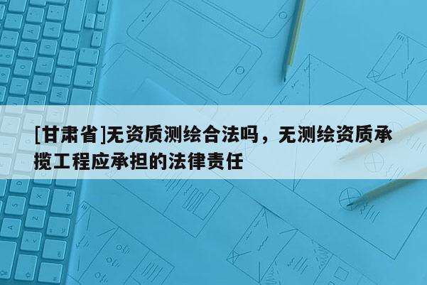 [甘肃省]无资质测绘合法吗，无测绘资质承揽工程应承担的法律责任