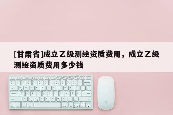 [甘肃省]成立乙级测绘资质费用，成立乙级测绘资质费用多少钱