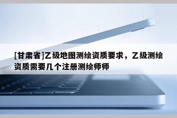 [甘肃省]乙级地图测绘资质要求，乙级测绘资质需要几个注册测绘师师