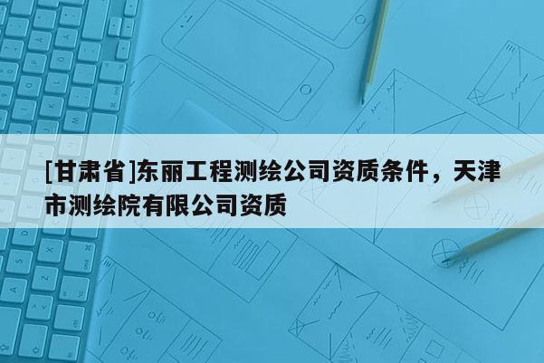 [甘肃省]东丽工程测绘公司资质条件，天津市测绘院有限公司资质
