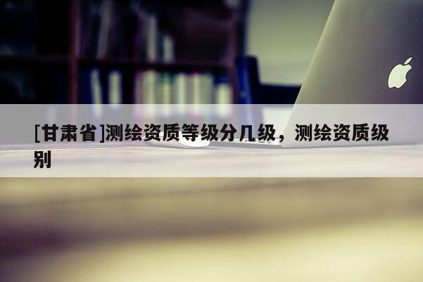 [甘肃省]测绘资质等级分几级，测绘资质级别