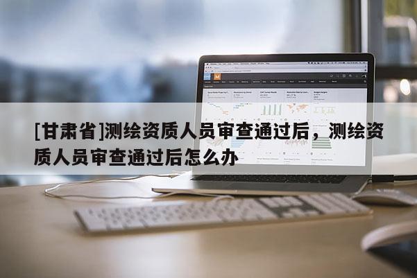 [甘肃省]测绘资质人员审查通过后，测绘资质人员审查通过后怎么办