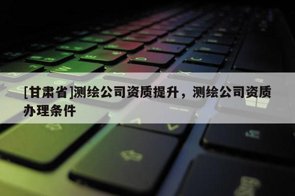 [甘肃省]测绘公司资质提升，测绘公司资质办理条件