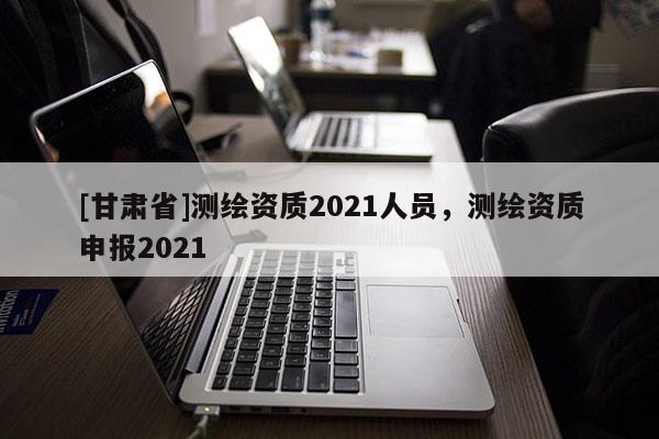 [甘肃省]测绘资质2021人员，测绘资质申报2021