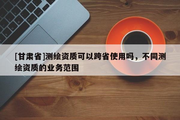 [甘肃省]测绘资质可以跨省使用吗，不同测绘资质的业务范围