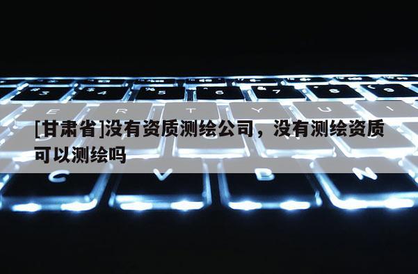 [甘肃省]没有资质测绘公司，没有测绘资质可以测绘吗